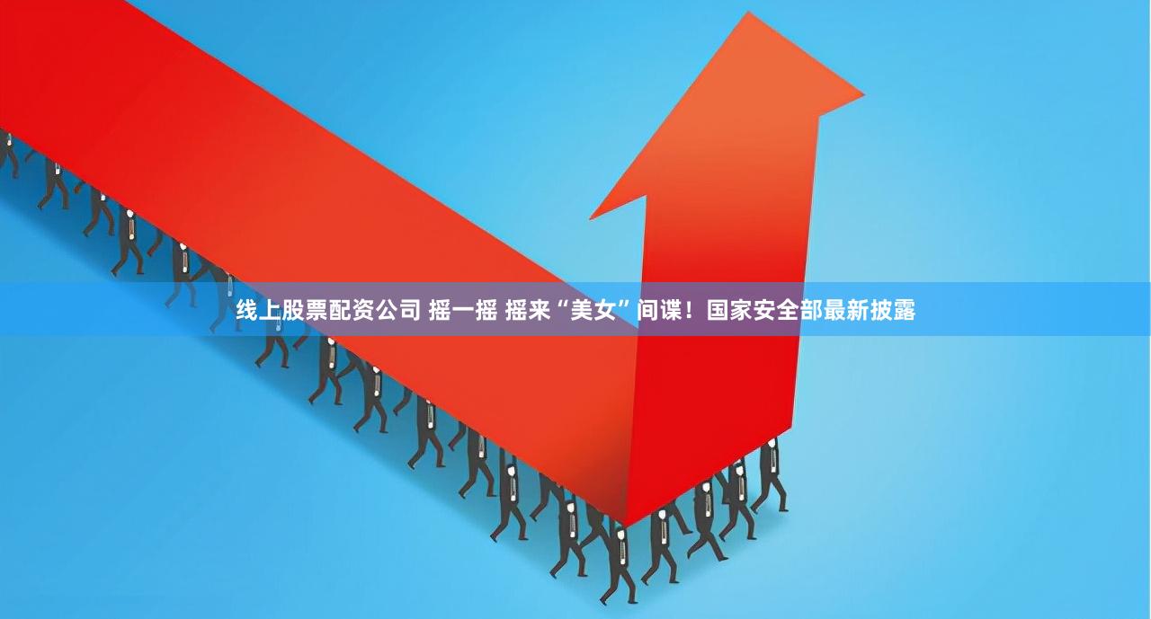 线上股票配资公司 摇一摇 摇来“美女”间谍！国家安全部最新披露