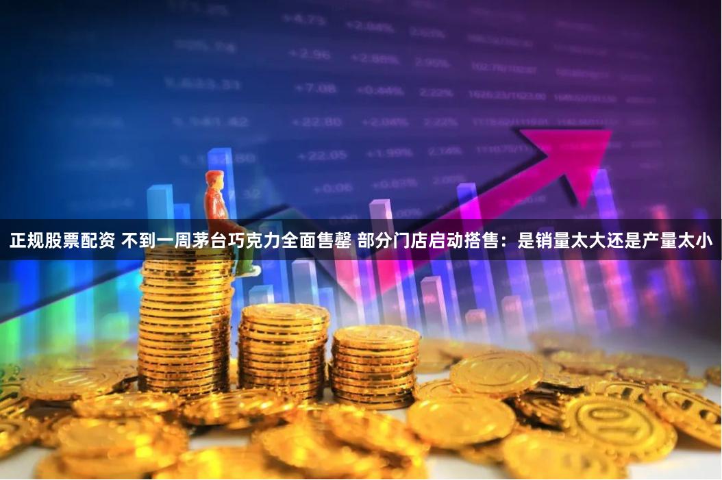 正规股票配资 不到一周茅台巧克力全面售罄 部分门店启动搭售：是销量太大还是产量太小
