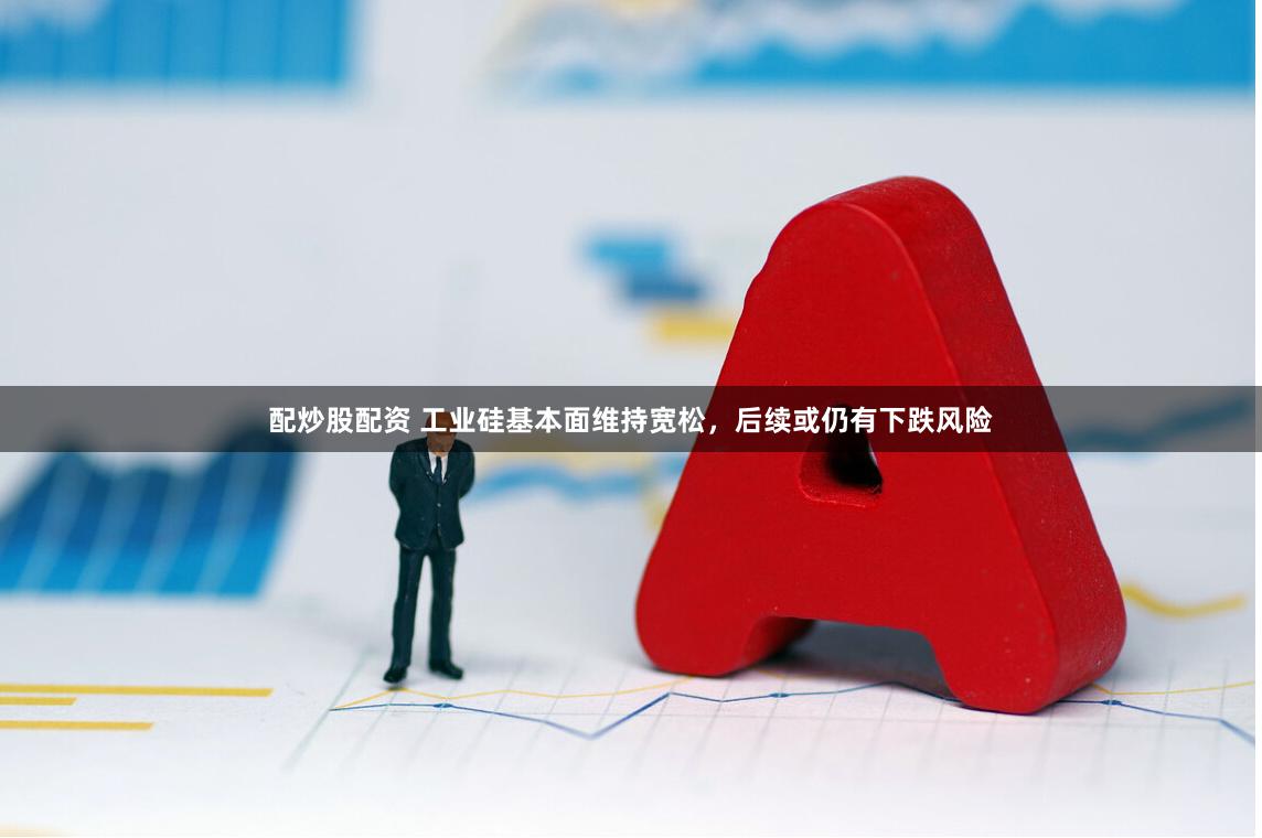 配炒股配资 工业硅基本面维持宽松，后续或仍有下跌风险