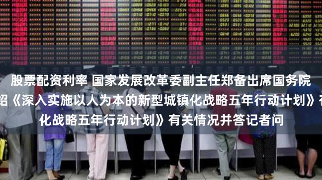 股票配资利率 国家发展改革委副主任郑备出席国务院政策例行吹风会 介绍《深入实施以人为本的新型城镇化战略五年行动计划》有关情况并答记者问