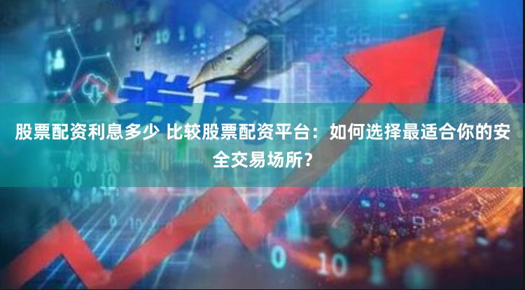 股票配资利息多少 比较股票配资平台：如何选择最适合你的安全交易场所？
