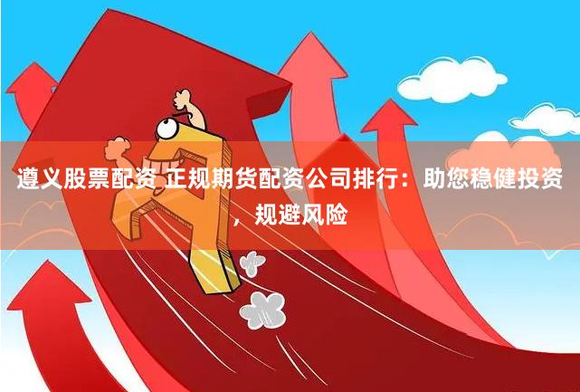 遵义股票配资 正规期货配资公司排行：助您稳健投资，规避风险