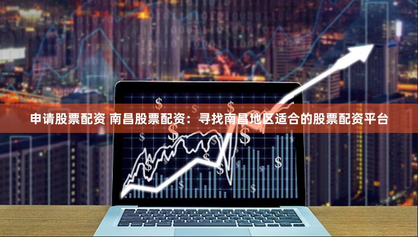 申请股票配资 南昌股票配资：寻找南昌地区适合的股票配资平台