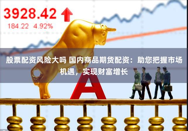 股票配资风险大吗 国内商品期货配资：助您把握市场机遇，实现财富增长