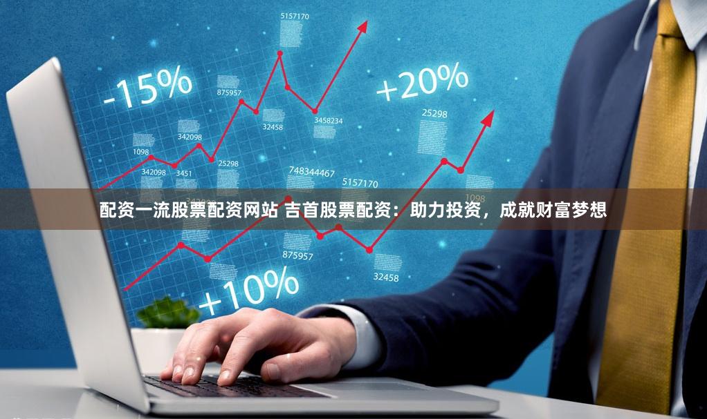 配资一流股票配资网站 吉首股票配资：助力投资，成就财富梦想
