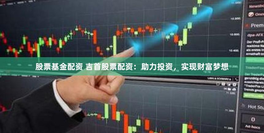 股票基金配资 吉首股票配资：助力投资，实现财富梦想