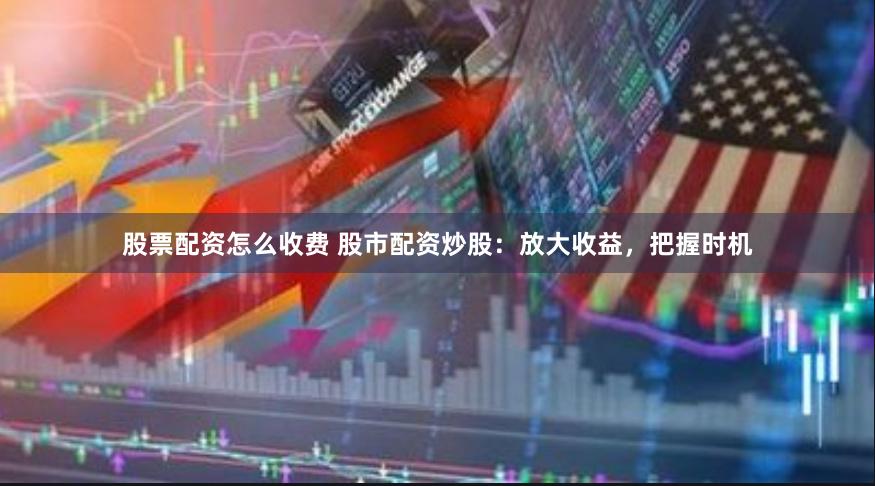 股票配资怎么收费 股市配资炒股：放大收益，把握时机