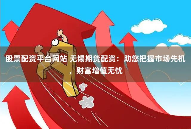 股票配资平台网站 无锡期货配资：助您把握市场先机，财富增值无忧