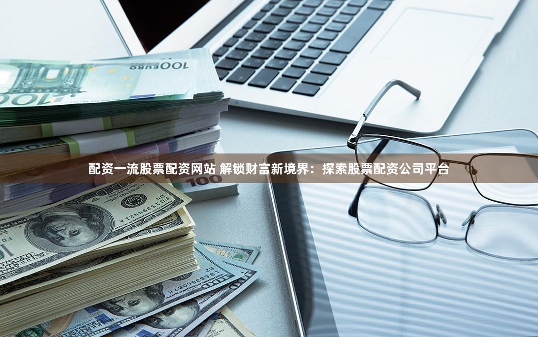 配资一流股票配资网站 解锁财富新境界：探索股票配资公司平台